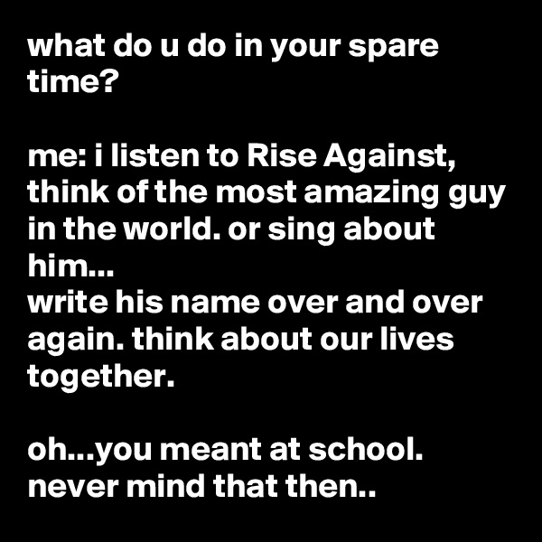 what do u do in your spare time?

me: i listen to Rise Against, think of the most amazing guy in the world. or sing about him...
write his name over and over again. think about our lives together. 

oh...you meant at school. never mind that then..
