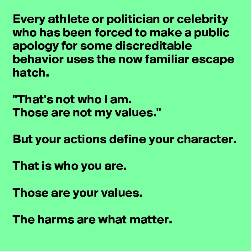 Every athlete or politician or celebrity who has been forced to make a public apology for some discreditable behavior uses the now familiar escape hatch.

"That's not who I am.
Those are not my values."

But your actions define your character.

That is who you are.

Those are your values.

The harms are what matter.