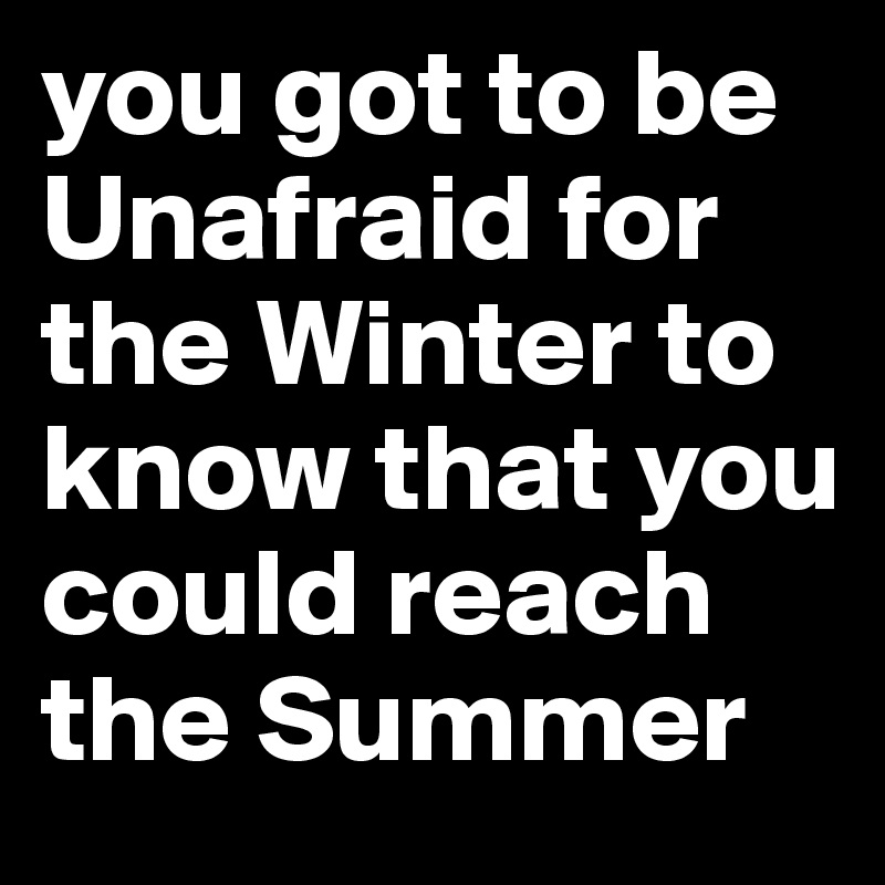 you got to be Unafraid for the Winter to know that you could reach the Summer