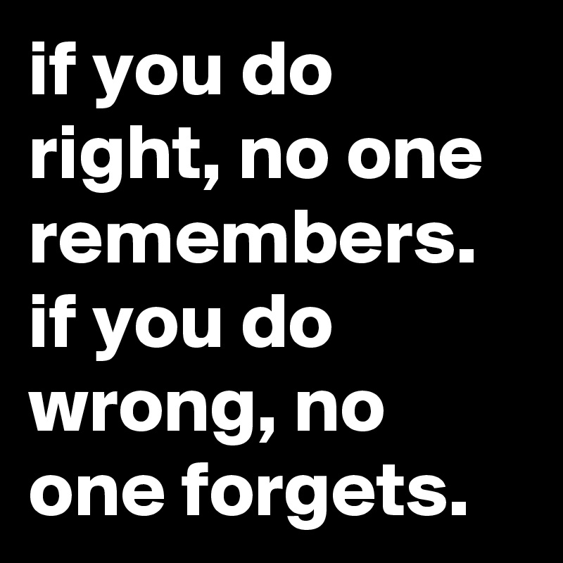 if you do right, no one remembers. if you do wrong, no one forgets.