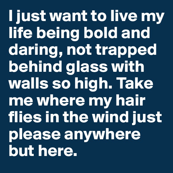 I just want to live my life being bold and daring, not trapped behind glass with walls so high. Take me where my hair flies in the wind just please anywhere but here. 