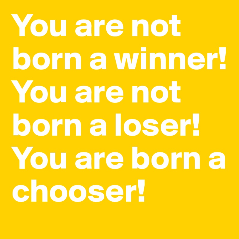 You are not born a winner!
You are not born a loser!
You are born a chooser!