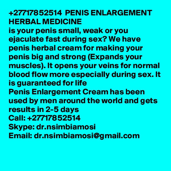+27717852514  PENIS ENLARGEMENT HERBAL MEDICINE 
is your penis small, weak or you ejaculate fast during sex? We have penis herbal cream for making your penis big and strong (Expands your muscles). It opens your veins for normal blood flow more especially during sex. It is guaranteed for life
Penis Enlargement Cream has been used by men around the world and gets results in 2-5 days
Call: +27717852514
Skype: dr.nsimbiamosi
Email: dr.nsimbiamosi@gmail.com

