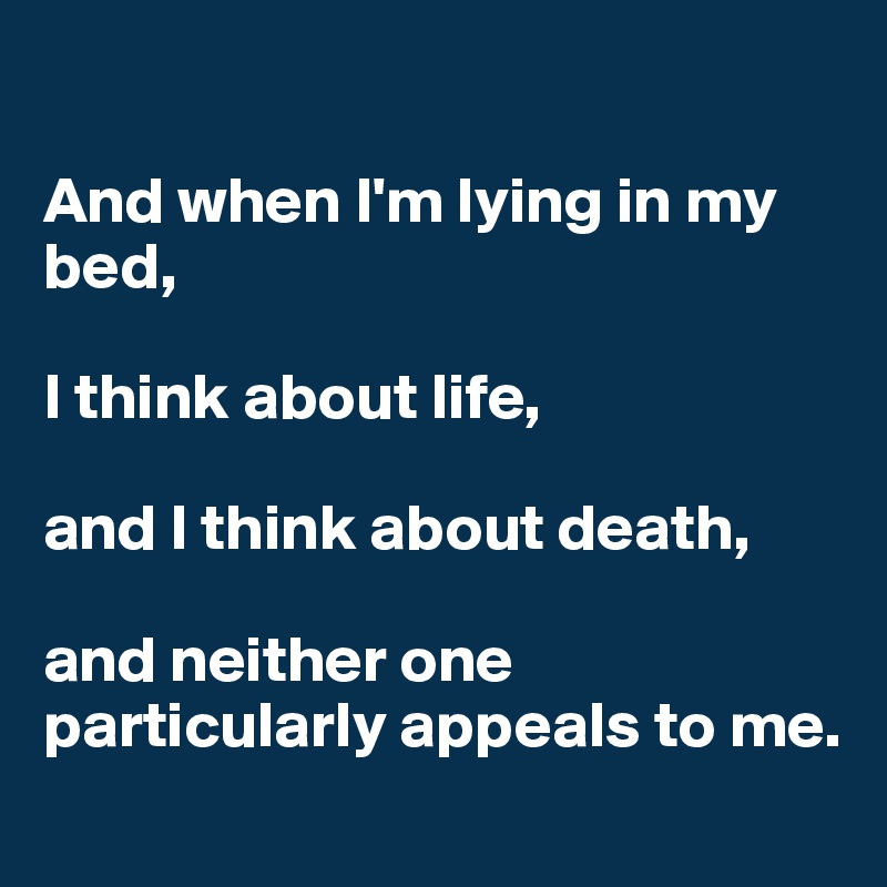 

And when I'm lying in my bed, 

I think about life, 

and I think about death, 

and neither one particularly appeals to me.
