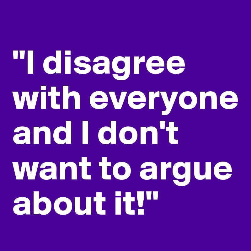 
"I disagree with everyone and I don't want to argue about it!"