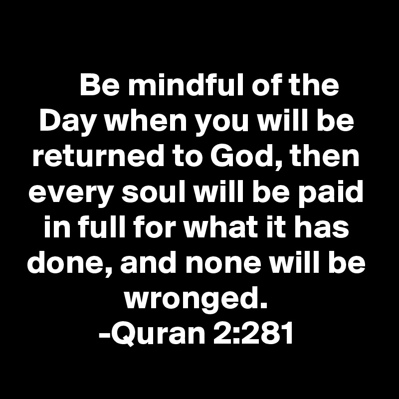 
    Be mindful of the Day when you will be returned to God, then every soul will be paid in full for what it has done, and none will be wronged.
-Quran 2:281
