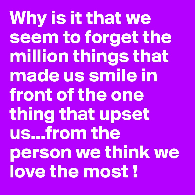 Why is it that we seem to forget the million things that made us smile in front of the one thing that upset us...from the person we think we love the most ! 