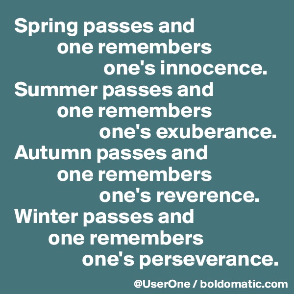 Spring passes and
          one remembers
                     one's innocence.
Summer passes and
          one remembers
                    one's exuberance.
Autumn passes and
          one remembers
                    one's reverence.
Winter passes and
        one remembers
                one's perseverance.