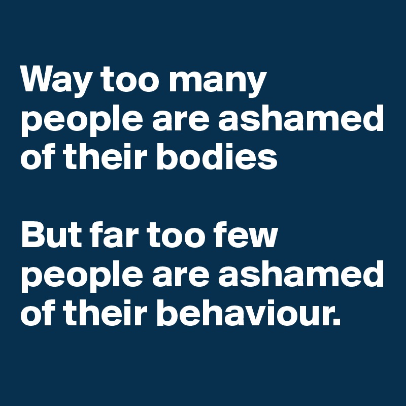 
Way too many people are ashamed of their bodies

But far too few people are ashamed of their behaviour. 
