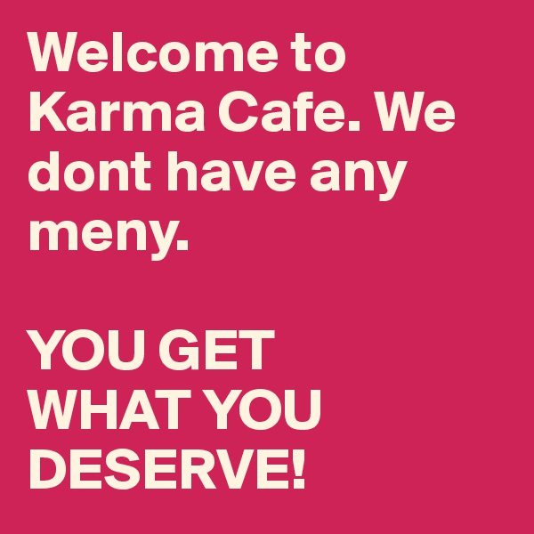 Welcome to Karma Cafe. We dont have any meny. 

YOU GET 
WHAT YOU 
DESERVE!