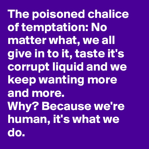 The poisoned chalice of temptation: No matter what, we all give in to it, taste it's corrupt liquid and we keep wanting more and more. 
Why? Because we're human, it's what we do.