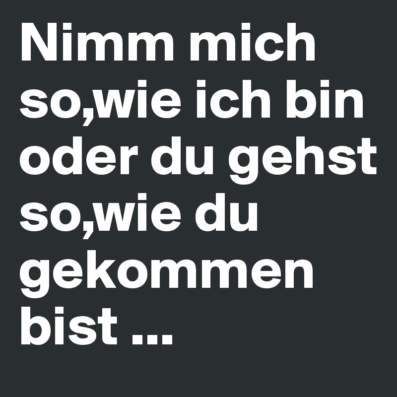 Nimm mich so,wie ich bin oder du gehst so,wie du gekommen bist ...
