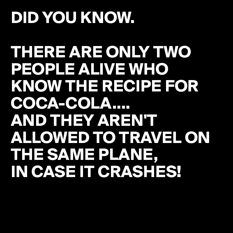 DID YOU KNOW.

THERE ARE ONLY TWO PEOPLE ALIVE WHO KNOW THE RECIPE FOR COCA-COLA....
AND THEY AREN'T ALLOWED TO TRAVEL ON THE SAME PLANE, 
IN CASE IT CRASHES!

