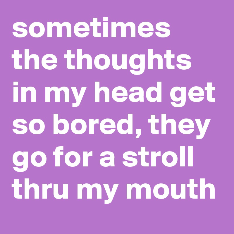 sometimes the thoughts in my head get so bored, they go for a stroll thru my mouth