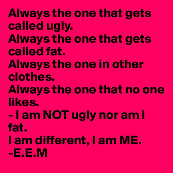 Always the one that gets called ugly.
Always the one that gets called fat.
Always the one in other clothes.
Always the one that no one likes.
- I am NOT ugly nor am I fat. 
I am different, I am ME.
-E.E.M