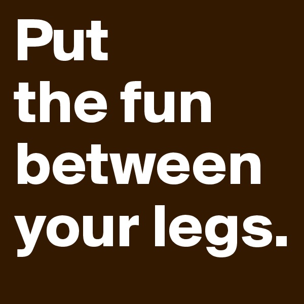 Put 
the fun between your legs.