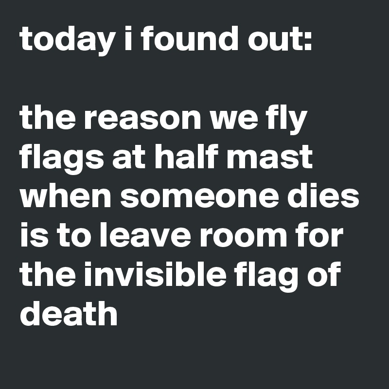 today i found out:

the reason we fly flags at half mast when someone dies is to leave room for the invisible flag of death
