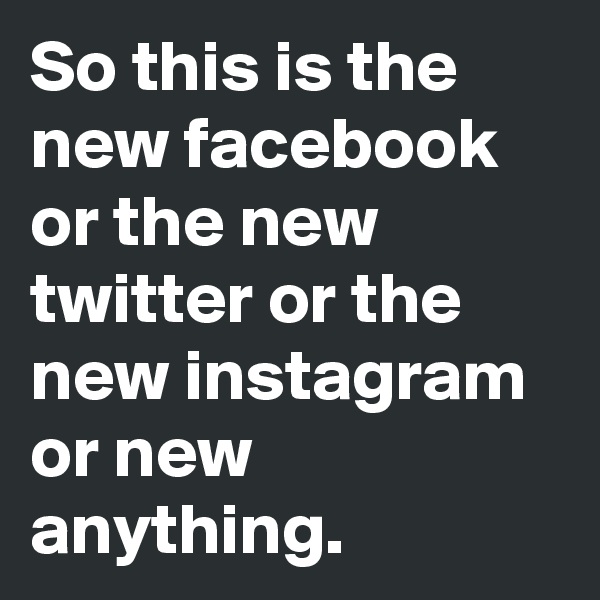 So this is the new facebook or the new twitter or the new instagram or new anything.