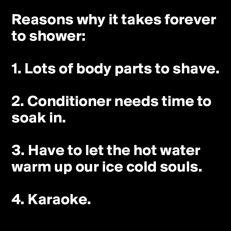Reasons why it takes forever to shower:

1. Lots of body parts to shave.

2. Conditioner needs time to soak in.

3. Have to let the hot water warm up our ice cold souls.

4. Karaoke.