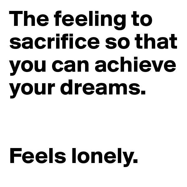 The feeling to sacrifice so that you can achieve your dreams.   


Feels lonely. 