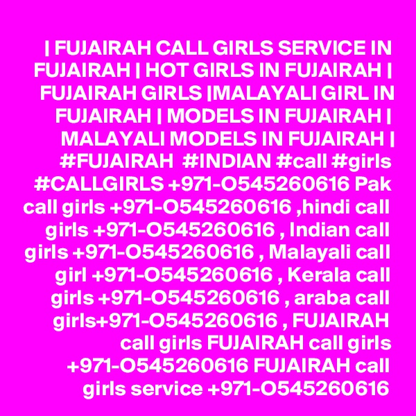 | FUJAIRAH CALL GIRLS SERVICE IN FUJAIRAH | HOT GIRLS IN FUJAIRAH | FUJAIRAH GIRLS |MALAYALI GIRL IN FUJAIRAH | MODELS IN FUJAIRAH | MALAYALI MODELS IN FUJAIRAH | #FUJAIRAH  #INDIAN #call #girls #CALLGIRLS +971-O545260616 Pak call girls +971-O545260616 ,hindi call girls +971-O545260616 , Indian call girls +971-O545260616 , Malayali call girl +971-O545260616 , Kerala call girls +971-O545260616 , araba call girls+971-O545260616 , FUJAIRAH call girls FUJAIRAH call girls +971-O545260616 FUJAIRAH call girls service +971-O545260616
