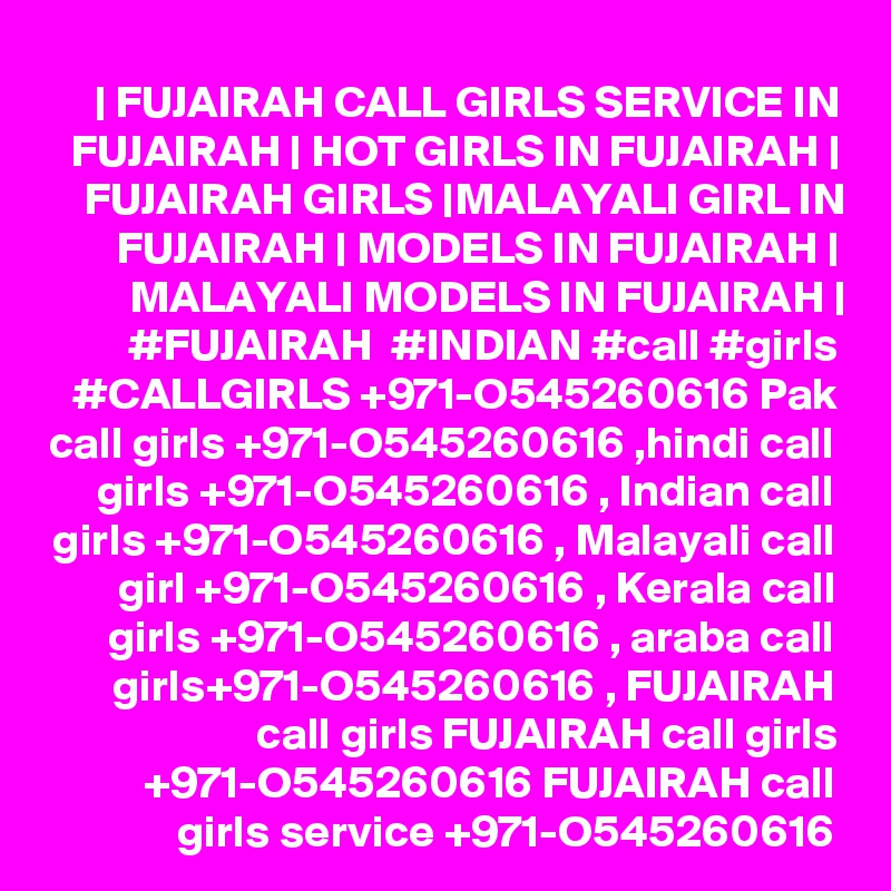 | FUJAIRAH CALL GIRLS SERVICE IN FUJAIRAH | HOT GIRLS IN FUJAIRAH | FUJAIRAH GIRLS |MALAYALI GIRL IN FUJAIRAH | MODELS IN FUJAIRAH | MALAYALI MODELS IN FUJAIRAH | #FUJAIRAH  #INDIAN #call #girls #CALLGIRLS +971-O545260616 Pak call girls +971-O545260616 ,hindi call girls +971-O545260616 , Indian call girls +971-O545260616 , Malayali call girl +971-O545260616 , Kerala call girls +971-O545260616 , araba call girls+971-O545260616 , FUJAIRAH call girls FUJAIRAH call girls +971-O545260616 FUJAIRAH call girls service +971-O545260616