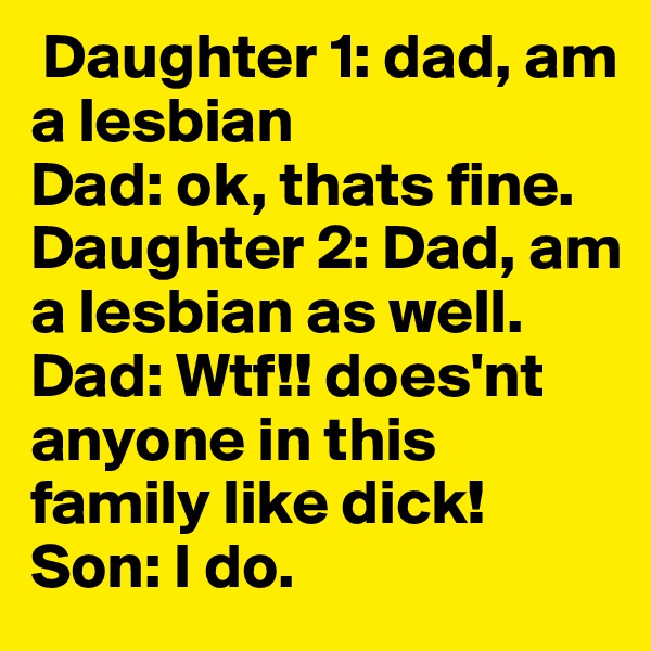  Daughter 1: dad, am a lesbian
Dad: ok, thats fine.
Daughter 2: Dad, am a lesbian as well. 
Dad: Wtf!! does'nt anyone in this family like dick!
Son: I do.