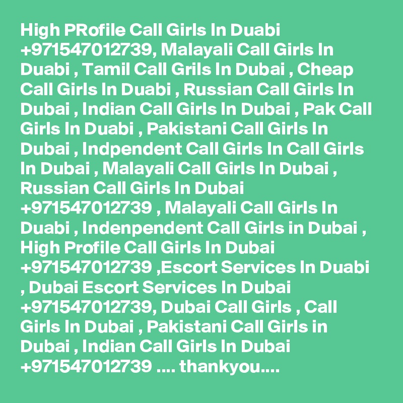 High PRofile Call Girls In Duabi +971547012739, Malayali Call Girls In Duabi , Tamil Call Grils In Dubai , Cheap Call Girls In Duabi , Russian Call Girls In Dubai , Indian Call Girls In Dubai , Pak Call Girls In Duabi , Pakistani Call Girls In Dubai , Indpendent Call Girls In Call Girls In Dubai , Malayali Call Girls In Dubai , Russian Call Girls In Dubai +971547012739 , Malayali Call Girls In Duabi , Indenpendent Call Girls in Dubai , High Profile Call Girls In Dubai +971547012739 ,Escort Services In Duabi , Dubai Escort Services In Dubai +971547012739, Dubai Call Girls , Call Girls In Dubai , Pakistani Call Girls in Dubai , Indian Call Girls In Dubai +971547012739 .... thankyou....