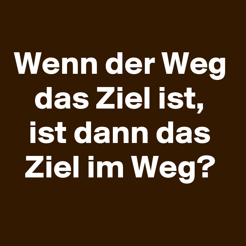 
Wenn der Weg das Ziel ist, ist dann das Ziel im Weg?
 
