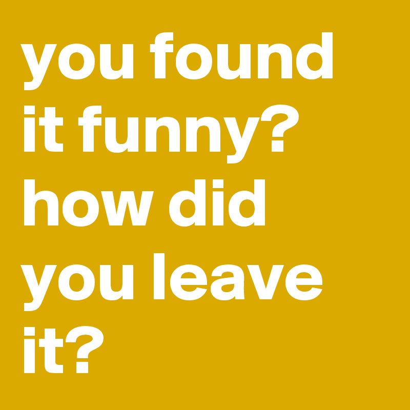 you found it funny? how did you leave it?