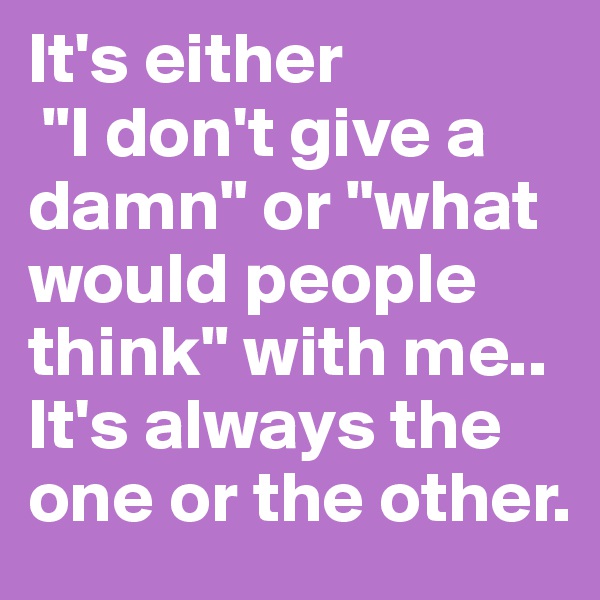 It's either
 "I don't give a damn" or "what would people think" with me.. It's always the one or the other. 