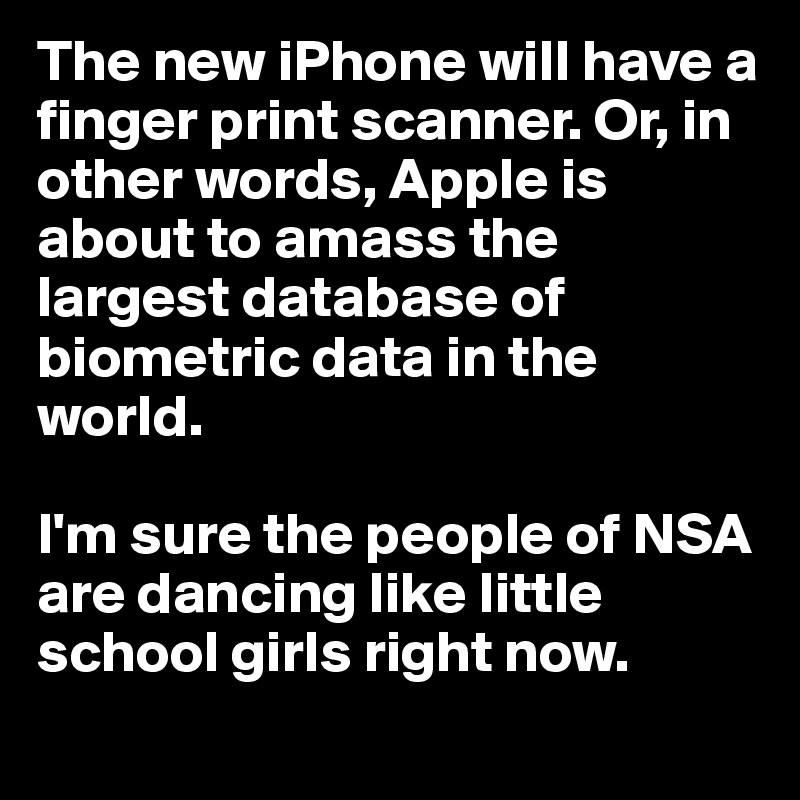 The new iPhone will have a finger print scanner. Or, in other words, Apple is about to amass the largest database of biometric data in the world. 

I'm sure the people of NSA are dancing like little school girls right now.
