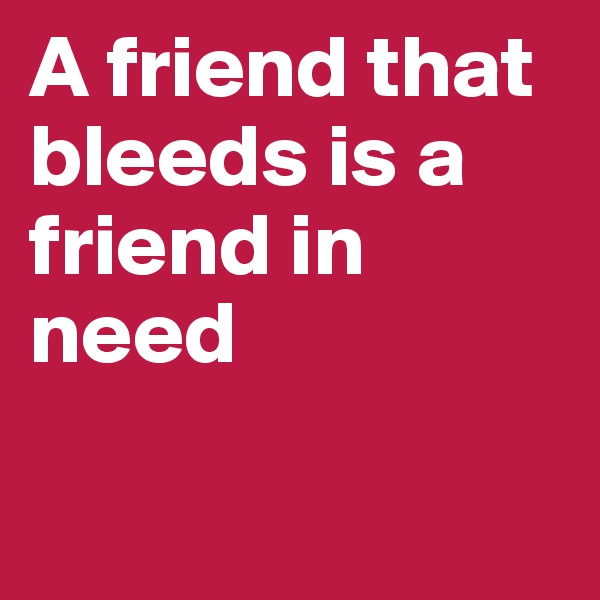 A friend that bleeds is a friend in need

