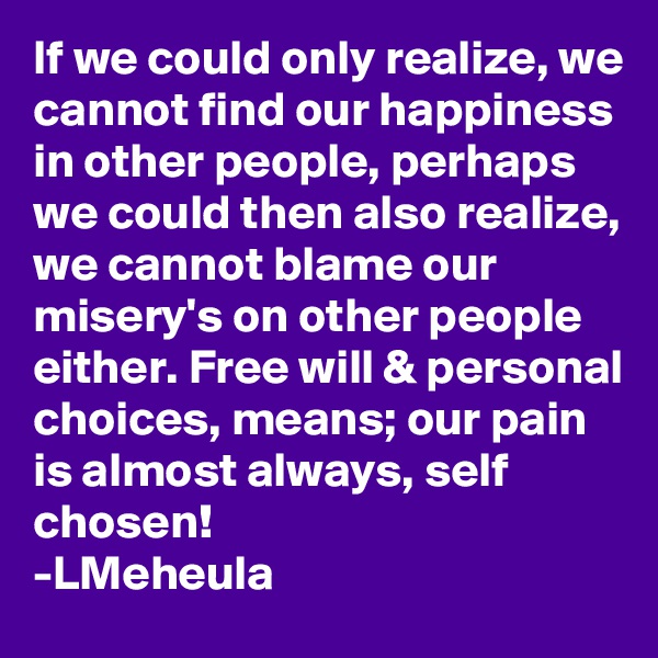 If we could only realize, we cannot find our happiness in other people, perhaps we could then also realize, we cannot blame our misery's on other people either. Free will & personal choices, means; our pain is almost always, self chosen!
-LMeheula