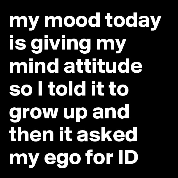 my mood today is giving my mind attitude so I told it to grow up and then it asked my ego for ID