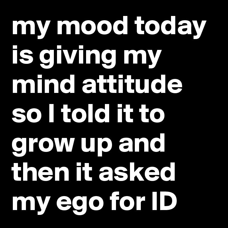 my mood today is giving my mind attitude so I told it to grow up and then it asked my ego for ID
