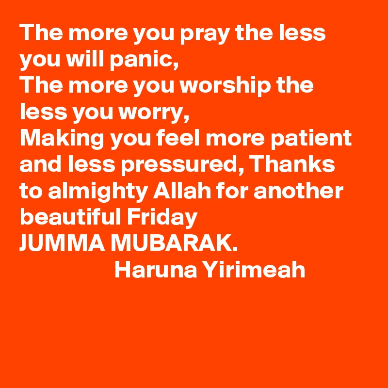 The more you pray the less you will panic, 
The more you worship the less you worry,
Making you feel more patient and less pressured, Thanks to almighty Allah for another beautiful Friday
JUMMA MUBARAK.
                   Haruna Yirimeah   


  