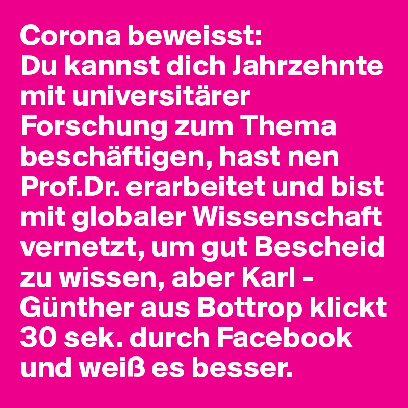 Corona beweisst:
Du kannst dich Jahrzehnte mit universitärer Forschung zum Thema beschäftigen, hast nen Prof.Dr. erarbeitet und bist mit globaler Wissenschaft vernetzt, um gut Bescheid zu wissen, aber Karl - Günther aus Bottrop klickt 30 sek. durch Facebook und weiß es besser.  