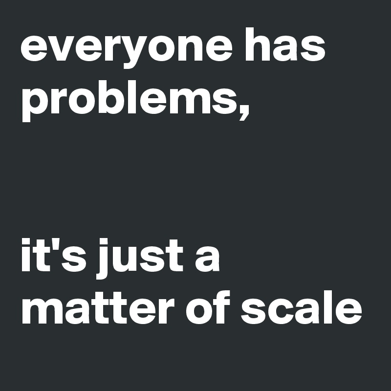 everyone has problems, 


it's just a matter of scale