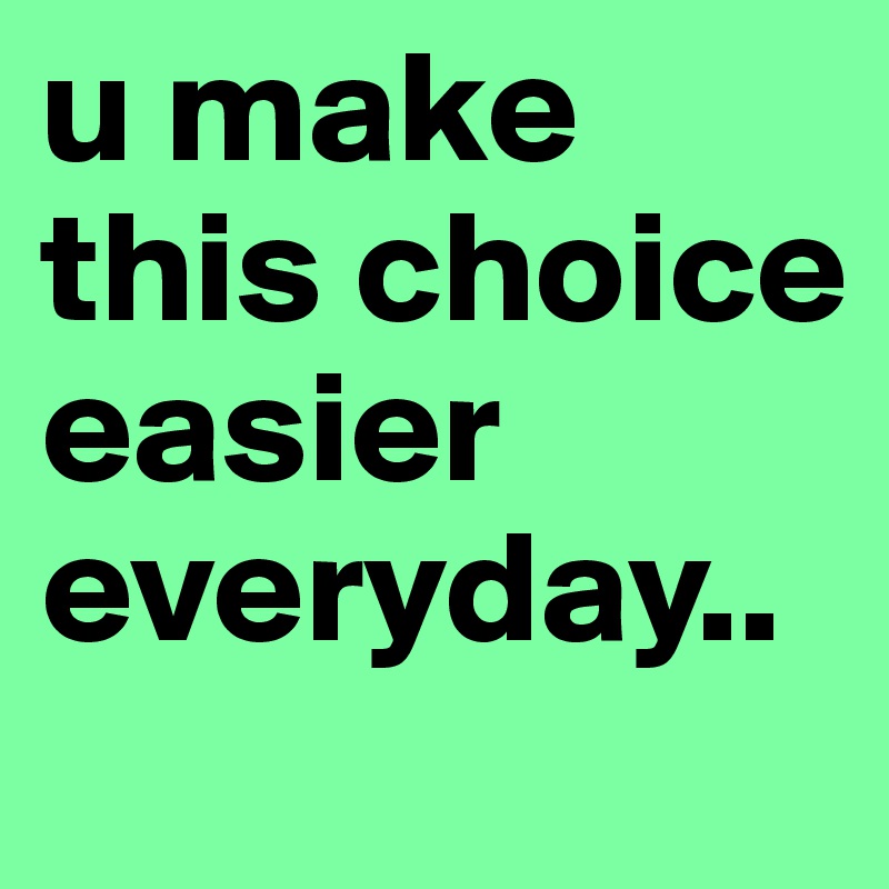u make this choice easier everyday..