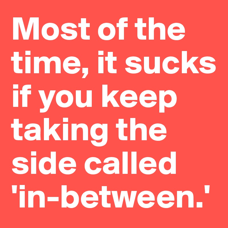 Most of the time, it sucks if you keep taking the side called 'in-between.' 