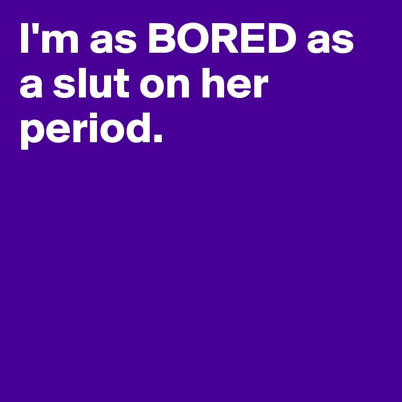 I'm as BORED as a slut on her period. 




