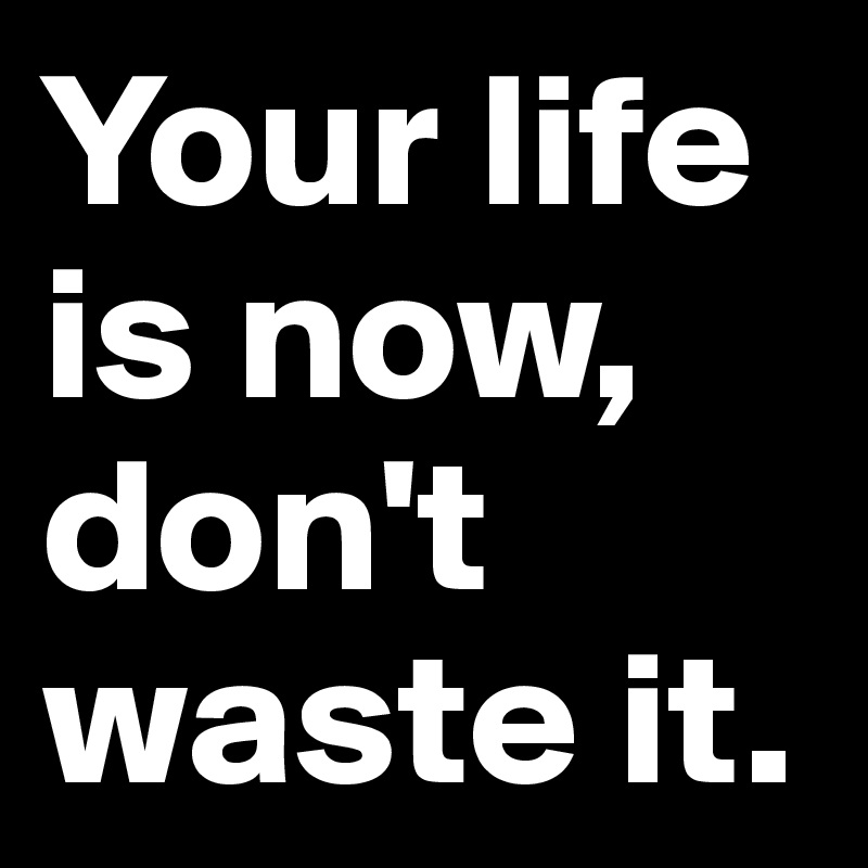 Your life is now, don't waste it. 