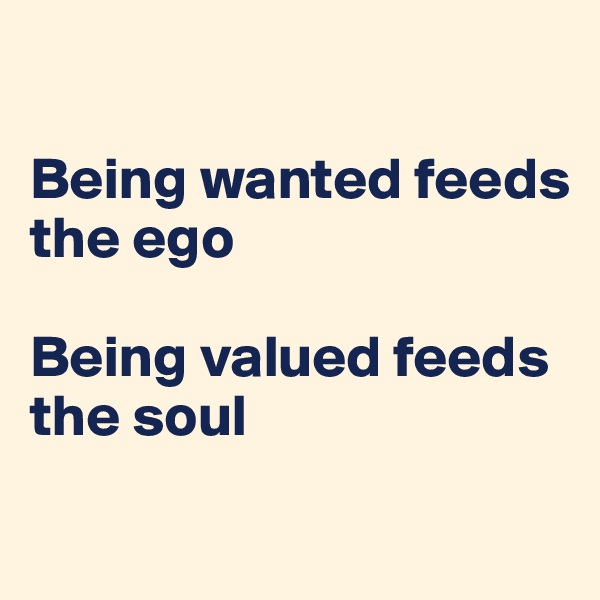 

Being wanted feeds the ego

Being valued feeds the soul

