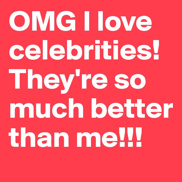 OMG I love celebrities!They're so much better than me!!!
