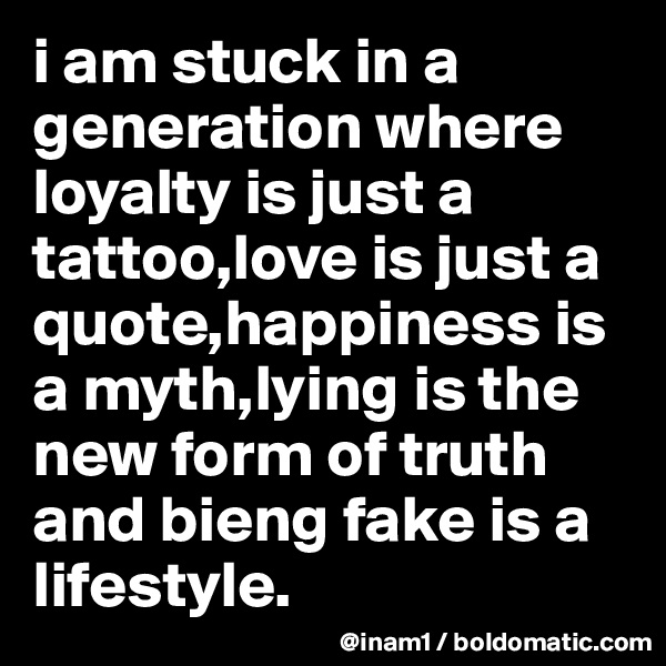 i am stuck in a generation where loyalty is just a tattoo,love is just a quote,happiness is a myth,lying is the new form of truth and bieng fake is a lifestyle.