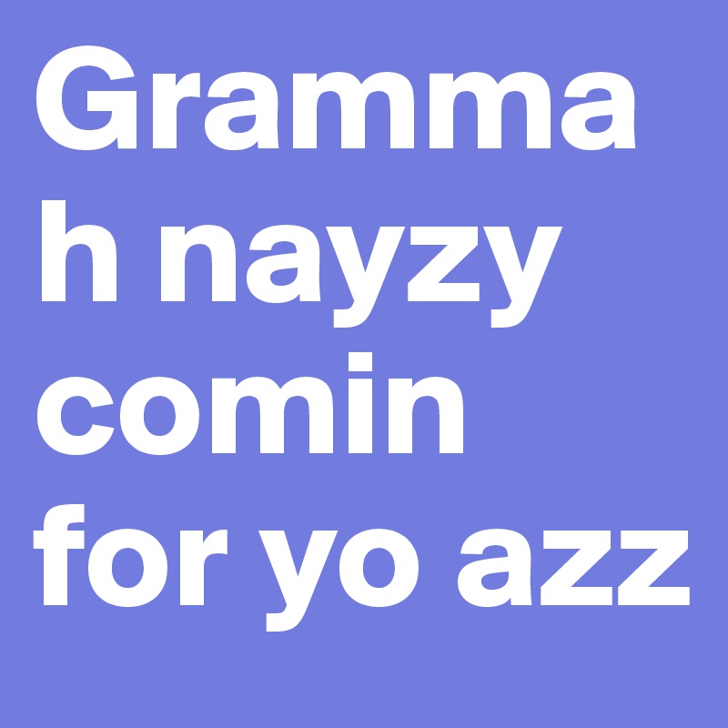 Grammah nayzy comin for yo azz