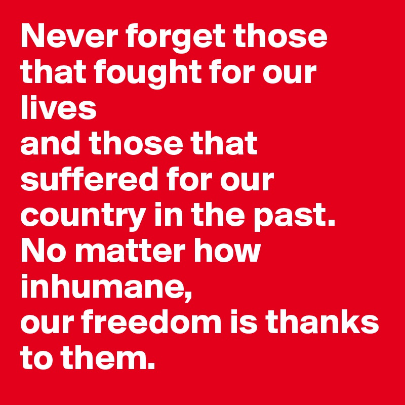 Never forget those that fought for our lives 
and those that suffered for our country in the past. 
No matter how inhumane, 
our freedom is thanks to them. 