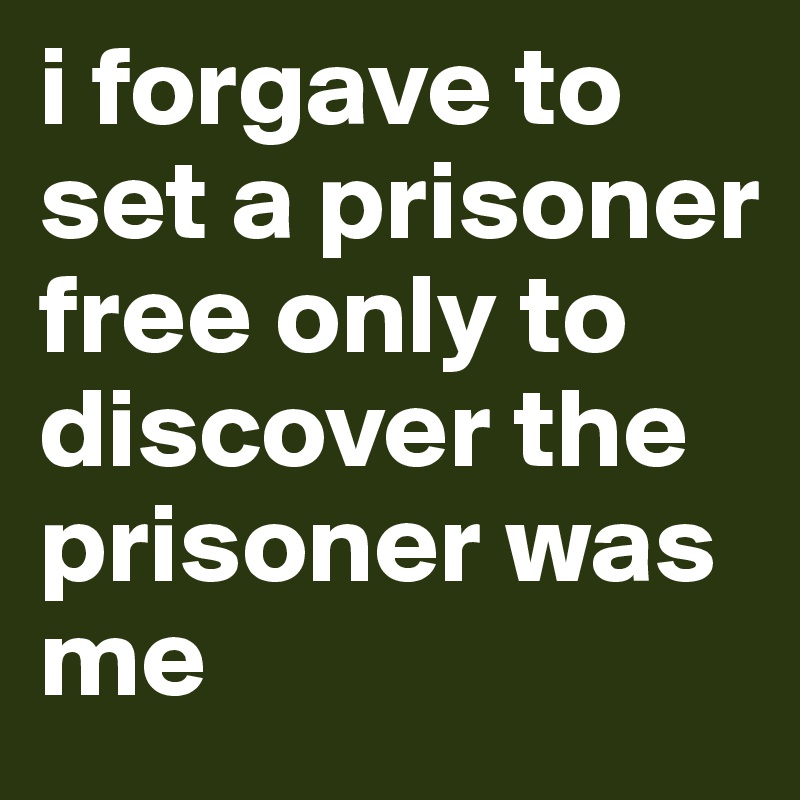 i forgave to set a prisoner free only to discover the prisoner was me