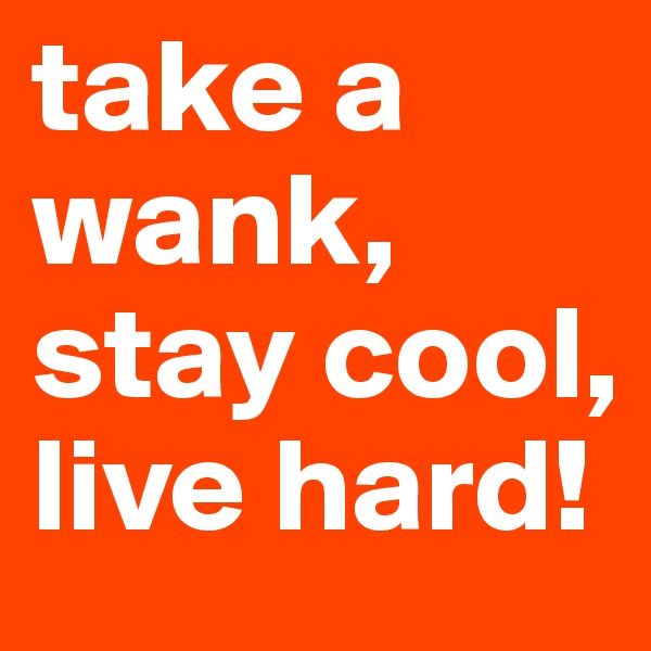 take a wank, stay cool, live hard!